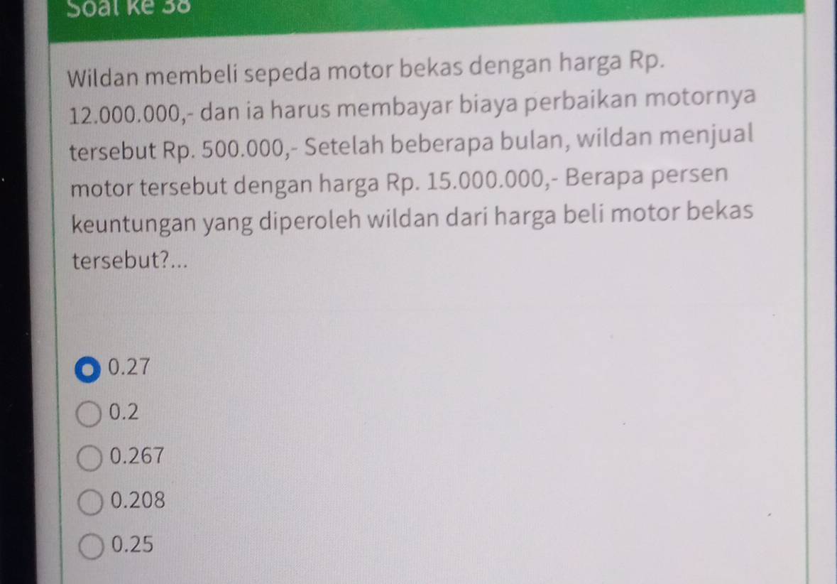 Soal ke 38
Wildan membeli sepeda motor bekas dengan harga Rp.
12.000.000,- dan ia harus membayar biaya perbaikan motornya
tersebut Rp. 500.000,- Setelah beberapa bulan, wildan menjual
motor tersebut dengan harga Rp. 15.000.000,- Berapa persen
keuntungan yang diperoleh wildan dari harga beli motor bekas
tersebut?.... 0.27
0.2
0.267
0.208
0.25