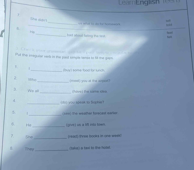 LearnEnglish Teens 
_ 
7. tell 
She didn't 
_ 
us what to do for homework. 
told 
8. 
_ 
_ 
_ 
He feel 
bad about failing the test. felt 
3. Cheick your grammar; gap fill = past simple a regular verk 
Put the irregular verb in the past simple tense to fill the gaps. 
1. | 
_(buy) some food for lunch. 
2. Who 
_(meet) you at the airport? 
3. We all 
_(have) the same idea. 
4. 
_(do) you speak to Sophie? 
5. | _(see) the weather forecast earlier. 
6. He_ (give) us a lift into town. 
7. She _(read) three books in one week! 
8. They_ 
(take) a taxi to the hotel.