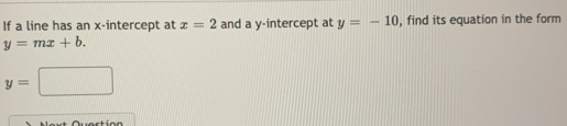 If a line has an x-intercept at x=2 and a y-intercept at y=-10 , find its equation in the form
y=mx+b.
y=□