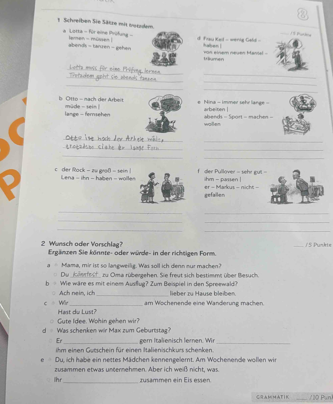 Schreiben Sie Sätze mit trotzdem. 
/ S Punkte 
a Lotta - für eine Prüfung -d Frau Keil - wenig Geld - 
lernen - müssen |haben | 
abends - tanzen - gehen 
von einem neuen Mantel -- 
träumen 
_ 
_üfung lern 
_ 
_ 
_ 
_ 
_ 
_ 
b Otto - nach der Arbeite Nina - immer sehr lange - 
müde - sein |arbeiten | 
lange - fernsehenabends - Sport - machen - 
wollen 
_ 
_ 
_ 
_ 
_ 
_ 
c der Rock - zu groß - sein |f der Pullover - sehr gut 
Lena - ihn - haben - wollenihm - passen | 
er - Markus - nicht - 
gefallen 
_ 
_ 
_ 
_ 
_ 
_ 
2 Wunsch oder Vorschlag? _/ 5 Punkte 
Ergänzen Sie könnte- oder würde- in der richtigen Form. 
a Mama, mir ist so langweilig. Was soll ich denn nur machen? 
Du_ zu Oma rübergehen. Sie freut sich bestimmt über Besuch. 
b Wie wäre es mit einem Ausflug? Zum Beispiel in den Spreewald? 
Ach nein, ich _lieber zu Hause bleiben. 
C Wir_ am Wochenende eine Wanderung machen. 
Hast du Lust? 
Gute Idee. Wohin gehen wir? 
d Was schenken wir Max zum Geburtstag? 
Er_ gern Italienisch lernen. Wir_ 
ihm einen Gutschein für einen Italienischkurs schenken. 
e è Du, ich habe ein nettes Mädchen kennengelernt. Am Wochenende wollen wir 
zusammen etwas unternehmen. Aber ich weiß nicht, was. 
Ihr_ zusammen ein Eis essen. 
GRAMMATIK _/ 10 Punk