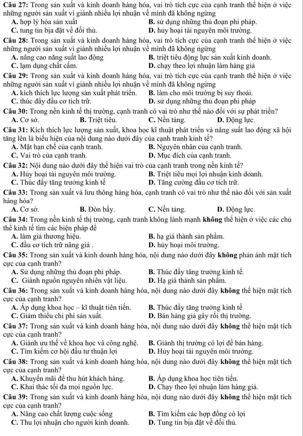 Trong sản xuất và kinh doanh hàng hóa, vai trò tích cực của cạnh tranh thể hiện ở việc
những người sản xuất vì giành nhiều lợi nhuận về mình đã không ngừng
A. hợp lý hóa sản xuất B. sử dụng những thủ đoạn phi pháp.
C. tung tin bịa đặt về đối thủ. D. hủy hoại tài nguyên môi trường.
Câu 28: Trong sản xuất và kinh doanh hàng hóa, vai trò tích cực của cạnh tranh thể hiện ở việc
những người sản xuất vì giành nhiều lợi nhuận về mình đã không ngừng
A. nâng cao năng suất lao động B. triệt tiêu động lực sản xuất kinh doanh.
C. lạm dụng chất cấm. D. chạy theo lợi nhuận làm hàng giả
Câu 29: Trong sản xuất và kinh doanh hàng hóa, vai trò tích cực của cạnh tranh thể hiện ở việc
những người sản xuất vì giành nhiều lợi nhuận về mình đã không ngừng
A. kích thích lực lượng sản xuất phát triển. B. làm cho môi trường bị suy thoái.
C. thúc đầy đầu cơ tích trữ. D. sử dụng những thủ đoạn phi pháp
Câu 30: Trong nền kinh tế thị trường, cạnh tranh có vai trò như thế nào đối với sự phát triển?
A. Cơ sở. B. Triệt tiêu. C. Nền tảng. D. Động lực.
Câu 31: Kích thích lực lượng sản xuất, khoa học kĩ thuật phát triển và năng suất lao động xã hội
tăng lên là biểu hiện của nội dung nào dưới đây của cạnh tranh kinh tế?
A. Mặt hạn chế của cạnh tranh. B. Nguyên nhân của cạnh tranh.
C. Vai trò của cạnh tranh. D. Mục đích của cạnh tranh.
Câu 32: Nội dung nào dưới đây thể hiện vai trò của cạnh tranh trong nền kinh tế?
A. Hủy hoại tài nguyên môi trường. B. Triệt tiêu mọi lợi nhuận kinh doanh.
C. Thúc đầy tăng trưởng kinh tế D. Tăng cường đầu cơ tích trữ.
Câu 33: Trong sản xuất và lưu thông hàng hóa, cạnh tranh có vai trò như thế nào đối với sản xuất
hàng hóa?
A. Cơ sở. B. Đòn bầy. C. Nền tảng. D. Động lực.
Câu 34: Trong nền kinh tế thị trường, cạnh tranh không lành mạnh không thể hiện ở việc các chủ
thể kinh tế tìm các biện pháp để
A. làm giả thương hiệu. B. hạ giá thành sản phầm.
C. đầu cơ tích trữ nâng giá . D. hủy hoại môi trường.
Câu 35: Trong sản xuất và kinh doanh hàng hóa, nội dung nào dưới đây không phản ánh mặt tích
cực của cạnh tranh?
A. Sử dụng những thủ đoạn phi pháp. B. Thúc đầy tăng trưởng kinh tế.
C. Giành nguồn nguyên nhiên vật liệu. D. Hạ giá thành sản phầm.
Câu 36: Trong sản xuất và kinh doanh hàng hóa, nội dung nào dưới đây không thể hiện mặt tích
cực của cạnh tranh?
Á. Áp dụng khoa học - kĩ thuật tiên tiến. B. Thúc đầy tăng trưởng kinh tế
C. Giảm thiểu chi phí sản xuất. D. Bán hàng giả gây rối thị trường.
Câu 37: Trong sản xuất và kinh doanh hàng hóa, nội dung nào dưới đây không thể hiện mặt tích
cực của cạnh tranh?
A. Giành ưu thế về khoa học và công nghệ.  B. Giành thị trường có lợi để bán hàng.
C. Tìm kiếm cơ hội đầu tư thuận lợi D. Hủy hoại tài nguyên môi trường.
Câu 38: Trong sản xuất và kinh doanh hàng hóa, nội dung nào dưới đây không thể hiện mặt tích
cực của cạnh tranh?
A. Khuyến mãi để thu hút khách hàng. B. Áp dụng khoa học tiên tiến.
C. Khai thác tối đa mọi nguồn lực. D. Chạy theo lợi nhuận làm hàng giả.
Câu 39: Trong sản xuất và kinh doanh hàng hóa, nội dung nào dưới đây không thể hiện mặt tích
cực của cạnh tranh?
A. Nâng cao chất lượng cuộc sống B. Tìm kiếm các hợp đồng có lợi
C. Thu lợi nhuận cho người kinh doanh. D. Tung tin bịa đặt về đối thủ.
