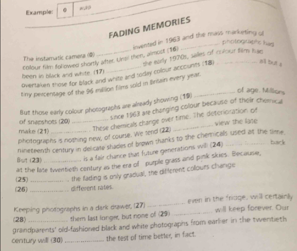 Example: 0 was 
FADING MEMORIES 
photographc had 
colour film fol owed shortly after. Until then, almost (16) invented in 1963 and the mass marketing of 
the early 1970s, sales of colour film had 
The instamatic camera (0) 
been in black and white. (17) 
overtaken those for black and white and soday colour accounts (18) _...all but s 
tiny percentage of the 96 million films sold in Britain every year. 
of age. Millions 
But those early colour photographs are already showing (19) 
since 1963 are changing colour because of their cherical 
_These chemicals change over time. The deterioration of 
of snapshots (20) 
view the late 
make (21) 
photographs is nothing new, of course. We tend (22) 
nineteenth century in delicate shades of brown thanks to the chemicals used at the time. 
But (23)_ is a fair chance that future generations will (24)_ 
back 
at the late twentieth century as the era of purple grass and pink skies. Because, 
(25) _the fading is only gradual, the different collours change 
(26) _different rates. 
Keeping photographs in a dark drawer, (27) _even in the fridge, will certainly 
(28) them last longer, but none of (29) _will keep forever. Our 
grandparents' old-fashioned black and white photographs from earlier in the twentieth 
century will (30)_ the test of time better, in fact.