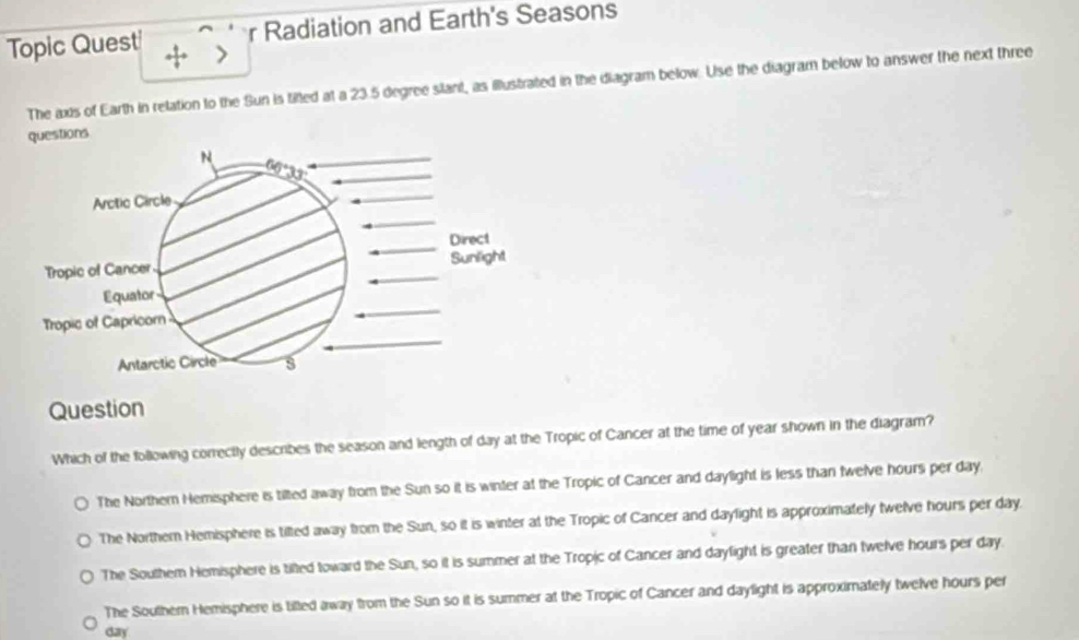 Topic Quest r Radiation and Earth's Seasons
+ >
The axis of Earth in relation to the Sun is tifted at a 23.5 degree slant, as illustrated in the diagram below. Use the diagram below to answer the next three
questions
N
3
Arctic Circle
Direct
Tropic of Cancer Sunlight
Equator
Tropic of Capricor
Antarctic Circle s
Question
Which of the following correctly describes the season and length of day at the Tropic of Cancer at the time of year shown in the diagram?
The Northern Hemisphere is tilted away from the Sun so it is winter at the Tropic of Cancer and daylight is less than twelve hours per day,
The Northern Hemisphere is tilted away from the Sun, so it is winter at the Tropic of Cancer and daylight is approximately twelve hours per day.
The Southem Hemisphere is tifted toward the Sun, so it is summer at the Tropic of Cancer and daylight is greater than twelve hours per day.
The Southern Hemisphere is tilled away from the Sun so it is summer at the Tropic of Cancer and daylight is approximately twelve hours per
day