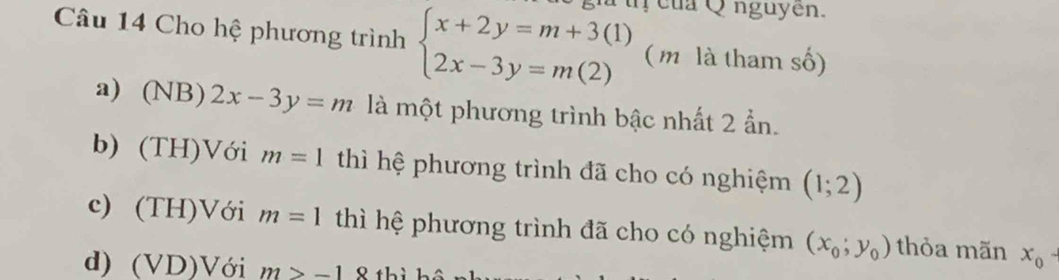 Cho hệ phương trình beginarrayl x+2y=m+3(1) 2x-3y=m(2)endarray. uị của Q nguyên.
( m là tham số)
a) (NB)2x-3y=m là một phương trình bậc nhất 2 ẩn.
b) (TH)V ới m=1 thì hệ phương trình đã cho có nghiệm (1;2)
c) (TH I) Với m=1 thì hệ phương trình đã cho có nghiệm (x_0;y_0) thỏa mãn x_0-
d) (VD) Với m>-1