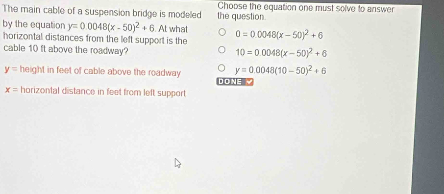 Choose the equation one must solve to answer
The main cable of a suspension bridge is modeled the question.
by the equation y=0.0048(x-50)^2+6. At what 0=0.0048(x-50)^2+6
horizontal distances from the left support is the
cable 10 ft above the roadway?
10=0.0048(x-50)^2+6
y= height in feet of cable above the roadway
y=0.0048(10-50)^2+6
DONE
x= horizontal distance in feet from left support