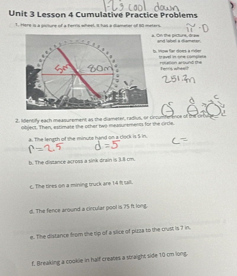 Lesson 4 Cumulativé Practice Problems 
1.. Here is a picture of a Ferris wheel. It has a diameter of 80 meters. 
a. On the picture, draw 
and label a diameter. 
b. How far does a rider 
travel in one complete 
rotation around the
60m Ferris wheel? 
2. Identify each measurement as the diameter, radius, or circumference of the circ 
object. Then, estimate the other two measurements for the circle. 
a. The length of the minute hand on a clock is 5 in. 
b. The distance across a sink drain is 3.8 cm. 
c. The tires on a mining truck are 14 ft tall. 
d. The fence around a circular pool is 75 ft long. 
e. The distance from the tip of a slice of pizza to the crust is 7 in. 
f. Breaking a cookie in half creates a straight side 10 cm long.