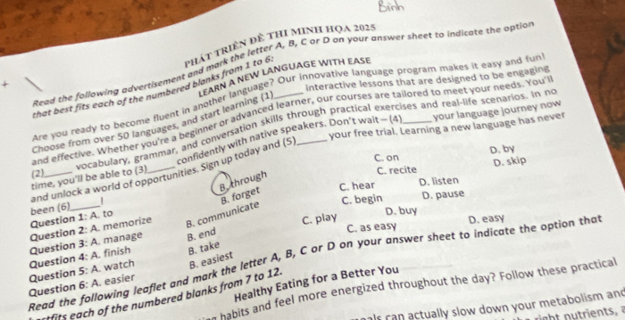 Read the following advertisement and mark the letter A, B, C ar D on your answer sheet to indicate the option
that best fits each of the numbered blanks from 1 to 6 phát tRiềN đề tHI MINH HọA 2025
LEARN A NEW LANGUAGE WITH EASE
interactive lessons that are designed to be engaging
are you ready to become fluent in another language? Our innovative language program makes it easy and fun
your language journey now
and effective. Whether you're a beginner or advanced learner, our courses are tailored to meet your needs. You'
Choose from over 50 languages, and start learning (1
your free trial. Learning a new language has never
(2)_ vocabulary, grammar, and conversation skills through practical exercises and real-life scenarios. In no
time, you'll be able to (3) confidently with native speakers. Don’t wait - (4
C. on D. by
D. skip
C. recite
and unlock a world of opportunities. Sign up today and (5
B.through
C. hear D. listen
C. begin D. pause
B. communicate B. forget
been (6)_
Question 1: A. to
D. buy
Question 2: A. memorize
Question 3: A. manage B. end C. play C. as easy D. easy
Question 4: A. finish B. take
Read the following leaflet and mark the letter A, B, C or D on your answer sheet to indicate the option that
Question 5: A. watch B. easiest
Healthy Eating for a Better You
Question 5° A. easier
n habits and feel more energized throughout the day? Follow these practical
tfits each of the numbered blanks from 7 to 12.
als can actually slow down your metabolism and