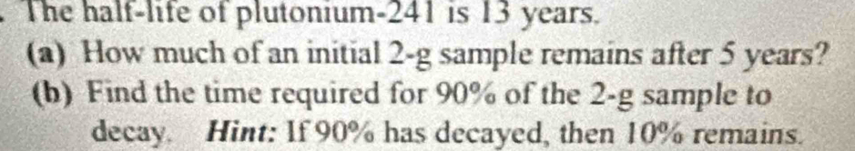 The half-life of plutonium- 241 is 13 years. 
(a) How much of an initial 2-g sample remains after 5 years? 
(b) Find the time required for 90% of the 2-g sample to 
decay. Hint: If 90% has decayed, then 10% remains.