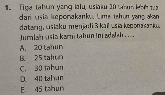 Tiga tahun yang lalu, usiaku 20 tahun lebih tua
dari usia keponakanku. Lima tahun yang akan
datang, usiaku menjadi 3 kali usia keponakanku.
Jumlah usia kami tahun ini adalah . . . .
A. 20 tahun
B. 25 tahun
C. 30 tahun
D. 40 tahun
E. 45 tahun