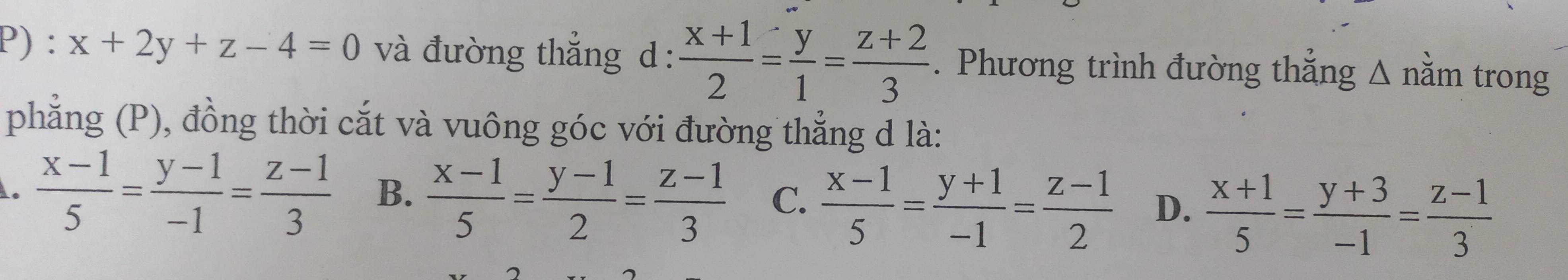 x+2y+z-4=0 và đường thẳng d :  (x+1)/2 = y/1 = (z+2)/3 . Phương trình đường thẳng Δ nằm trong
phẳng (P), đồng thời cắt và vuông góc với đường thẳng d là:.  (x-1)/5 = (y-1)/-1 = (z-1)/3  B.  (x-1)/5 = (y-1)/2 = (z-1)/3  C.  (x-1)/5 = (y+1)/-1 = (z-1)/2  D.  (x+1)/5 = (y+3)/-1 = (z-1)/3 