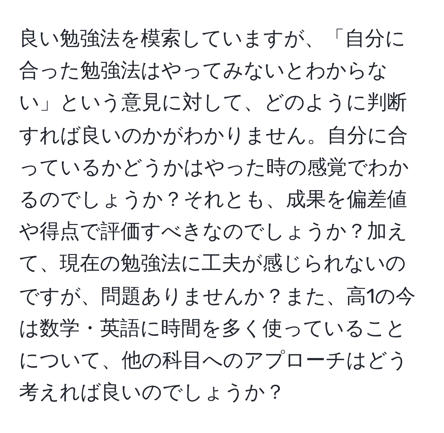 良い勉強法を模索していますが、「自分に合った勉強法はやってみないとわからない」という意見に対して、どのように判断すれば良いのかがわかりません。自分に合っているかどうかはやった時の感覚でわかるのでしょうか？それとも、成果を偏差値や得点で評価すべきなのでしょうか？加えて、現在の勉強法に工夫が感じられないのですが、問題ありませんか？また、高1の今は数学・英語に時間を多く使っていることについて、他の科目へのアプローチはどう考えれば良いのでしょうか？