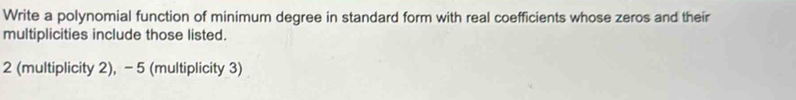 Write a polynomial function of minimum degree in standard form with real coefficients whose zeros and their 
multiplicities include those listed.
2 (multiplicity 2), - 5 (multiplicity 3)