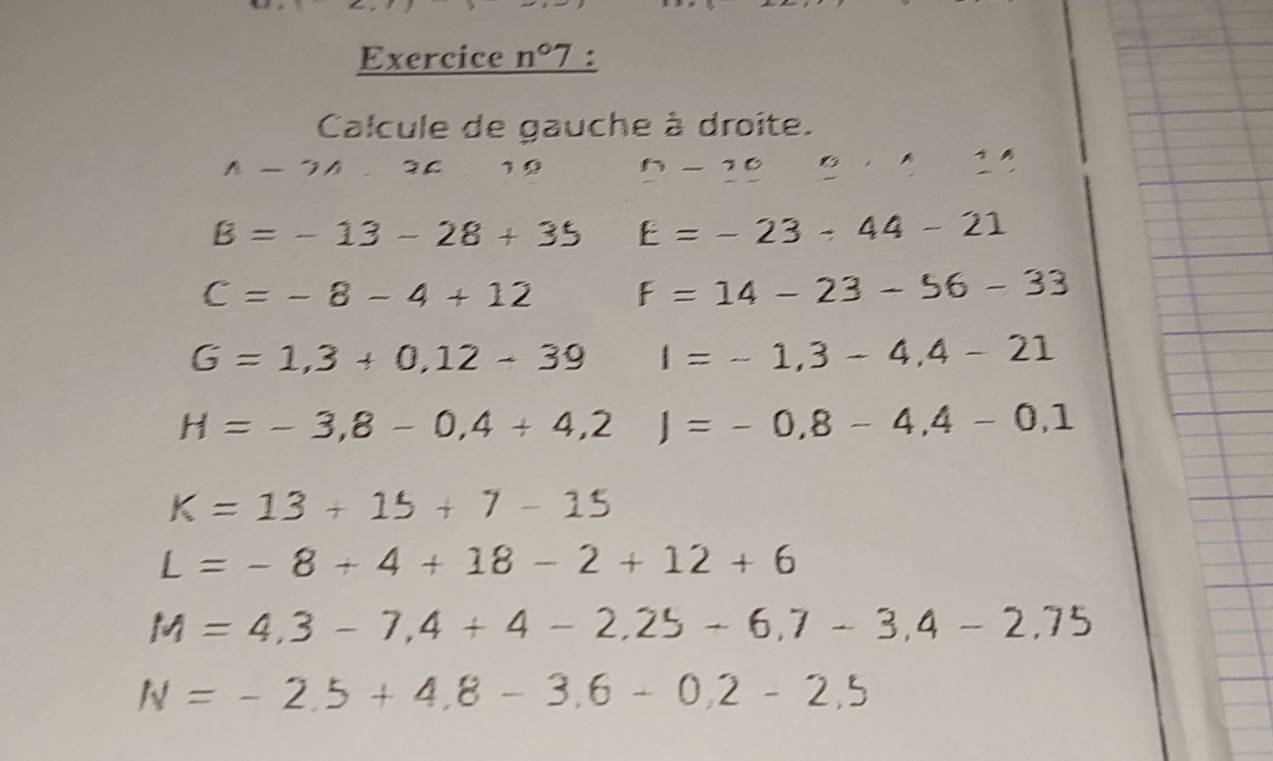 Exercice _ n°7 : 
Calcule de gauche à droite.
A-2A.2C )5 n-10 B· 11
B=-13-28+35 E=-23-44-21
C=-8-4+12 F=14-23-56-33
G=1,3+0,12-39 I=-1,3-4,4-21
H=-3,8-0,4+4,2)=-0,8-4,4-0,1
K=13+15+7-15
L=-8+4+18-2+12+6
M=4,3-7,4+4-2,25-6,7-3,4-2,75
N=-2.5+4.8-3.6-0.2-2.5