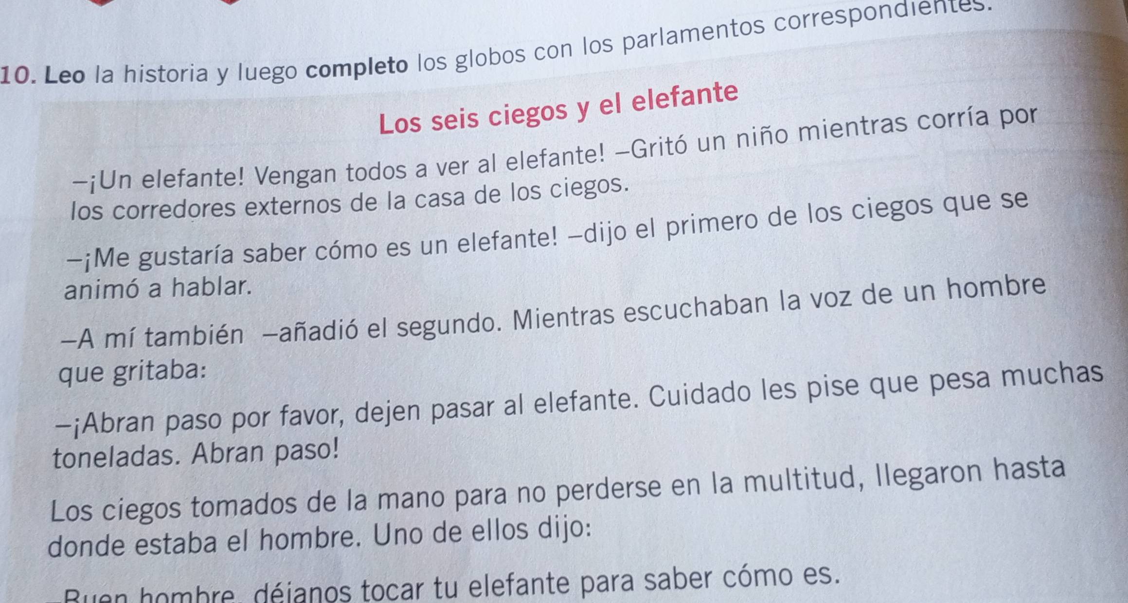 Leo la historia y luego completo los globos con los parlamentos correspondientes. 
Los seis ciegos y el elefante 
-¡Un elefante! Vengan todos a ver al elefante! -Gritó un niño mientras corría por 
los corredores externos de la casa de los ciegos. 
-¡Me gustaría saber cómo es un elefante! -dijo el primero de los ciegos que se 
animó a hablar. 
-A mí también -añadió el segundo. Mientras escuchaban la voz de un hombre 
que gritaba: 
-¡Abran paso por favor, dejen pasar al elefante. Cuidado les pise que pesa muchas 
toneladas. Abran paso! 
Los ciegos tomados de la mano para no perderse en la multitud, llegaron hasta 
donde estaba el hombre. Uno de ellos dijo: 
Buen hombre, déjanos tocar tu elefante para saber cómo es.