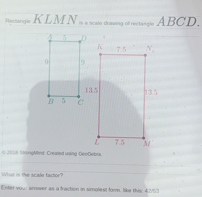 Rectangle KLM N is a scale drawing of rectangle ABC D 1 
2018 StrongMind. Created using GeoGebra.
What is the scale factor?
Enter vour answer as a fraction in simplest form. like this: 42/53