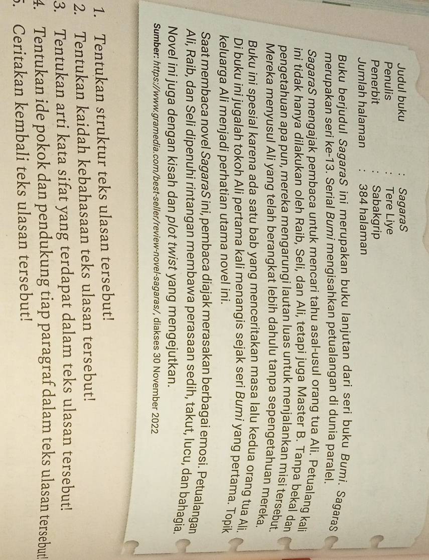 Judul buku SagaraS
Penulis Tere Liye
Penerbit Sabakgrip
Jumlah halaman 384 halaman
Buku berjudul SagaraS ini merupakan buku lanjutan dari seri buku Bumi. SagaraS
merupakan seri ke-13. Serial Bumi mengisahkan petualangan di dunia paralel.
SagaraS mengajak pembaca untuk mencari tahu asal-usul orang tua Ali. Petualang kali
ini tidak hanya dilakukan oleh Raib, Seli, dan Ali, tetapi juga Master B. Tanpa bekal dan
pengetahuan apa pun, mereka mengarungi lautan luas untuk menjalankan misi tersebut.
Mereka menyusul Ali yang telah berangkat lebih dahulu tanpa sepengetahuan mereka.
Buku ini spesial karena ada satu bab yang menceritakan masa Ialu kedua orang tua Ali.
Di buku ini jugalah tokoh Ali pertama kali menangis sejak seri Bumi yang pertama. Topik
keluarga Ali menjadi perhatian utama novel ini.
Saat membaca novel SagaraS ini, pembaca diajak merasakan berbagai emosi. Petualangan
Ali, Raib, dan Seli dipenuhi rintangan membawa perasaan sedih, takut, lucu, dan bahagia.
Novel ini juga dengan kisah dan plot twist yang mengejutkan.
Sumber: https://www.gramedia.com/best-seller/review-novel-sagaras/, diakses 30 November 2022
1. Tentukan struktur teks ulasan tersebut!
2. Tentukan kaidah kebahasaan teks ulasan tersebut!
3. Tentukan arti kata sifat yang terdapat dalam teks ulasan tersebut!
4. Tentukan ide pokok dan pendukung tiap paragraf dalam teks ulasan tersebut!
5. Ceritakan kembali teks ulasan tersebut!