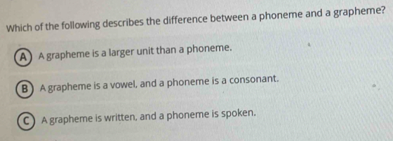 Which of the following describes the difference between a phoneme and a grapheme?
A ) A grapheme is a larger unit than a phoneme.
B ) A grapheme is a vowel, and a phoneme is a consonant.
C ) A grapheme is written, and a phoneme is spoken.