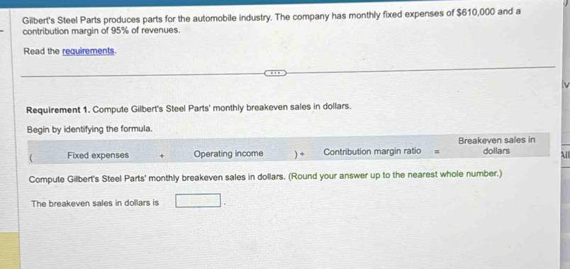 Gilbert's Steel Parts produces parts for the automobile industry. The company has monthly fixed expenses of $610,000 and a 
contribution margin of 95% of revenues. 
Read the requirements. 
Requirement 1. Compute Gilbert's Steel Parts' monthly breakeven sales in dollars. 
Begin by identifying the formula. 
Breakeven sales in 
( Fixed expenses Operating income ) + Contribution margin ratio = dollars 
ll 
Compute Gilbert's Steel Parts' monthly breakeven sales in dollars. (Round your answer up to the nearest whole number.) 
The breakeven sales in dollars is