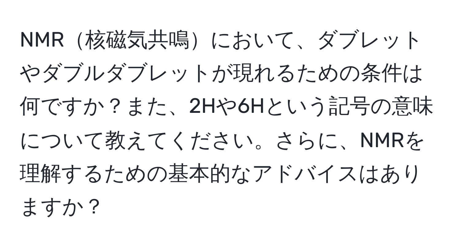 NMR核磁気共鳴において、ダブレットやダブルダブレットが現れるための条件は何ですか？また、2Hや6Hという記号の意味について教えてください。さらに、NMRを理解するための基本的なアドバイスはありますか？