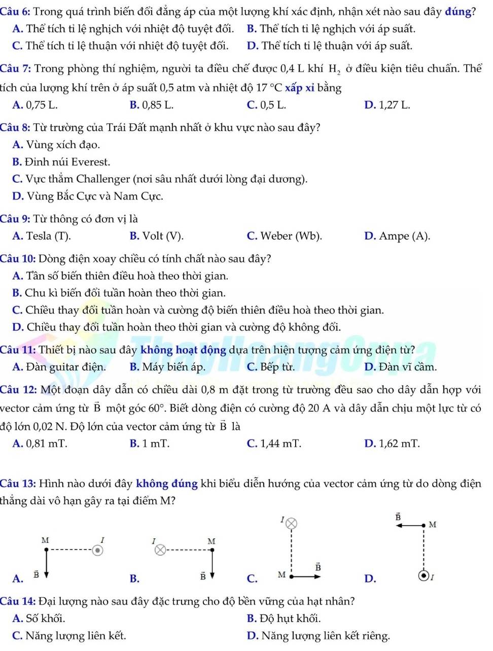 Trong quá trình biến đổi đẳng áp của một lượng khí xác định, nhận xét nào sau đây đúng?
A. Thể tích tỉ lệ nghịch với nhiệt độ tuyệt đối. B. Thể tích tỉ lệ nghịch với áp suất.
C. Thể tích ti lệ thuận với nhiệt độ tuyệt đối. D. Thể tích tỉ lệ thuận với áp suất.
Câu 7: Trong phòng thí nghiệm, người ta điều chế được 0,4 L khí H_2 ở điều kiện tiêu chuẩn. Thể
tích của lượng khí trên ở áp suất 0,5 atm và nhiệt độ 17°C xấp xỉ bằng
A. 0,75 L. B. 0,85 L. C. 0,5 L. D. 1,27 L.
Câu 8: Từ trường của Trái Đất mạnh nhất ở khu vực nào sau đây?
A. Vùng xích đạo.
B. Đỉnh núi Everest.
C. Vực thẳm Challenger (nơi sâu nhất dưới lòng đại dương).
D. Vùng Bắc Cực và Nam Cực.
Cu 9: Từ thông có đơn vị là
A. Tesla (T). B. Volt (V). C. Weber (Wb). D. Ampe (A).
Câu 10: Dòng điện xoay chiều có tính chất nào sau đây?
A. Tân số biến thiên điều hoà theo thời gian.
B. Chu kì biến đổi tuần hoàn theo thời gian.
C. Chiều thay đổi tuần hoàn và cường độ biến thiên điều hoà theo thời gian.
D. Chiều thay đổi tuần hoàn theo thời gian và cường độ không đổi.
Câu 11: Thiết bị nào sau đây không hoạt động dựa trên hiện tượng cảm ứng điện từ?
A. Đàn guitar điện. B. Máy biến áp. C. Bếp từ. D. Đàn vĩ cầm.
Câu 12: Một đoạn dây dẫn có chiều dài 0,8 m đặt trong từ trường đều sao cho dây dẫn hợp với
vector cảm ứng từ vector B một góc 60° 2. Biết dòng điện có cường độ 20 A và dây dẫn chịu một lực từ có
độ lớn 0,02 N. Độ lớn của vector cảm ứng từ B là
A. 0,81 mT. B. 1 mT. C. 1,44 mT. D. 1,62 mT.
Câu 13: Hình nào dưới đây không đúng khi biểu diễn hướng của vector cảm ứng từ do dòng điện
thắng dài vô hạn gây ra tại điểm M?
1
B
M
 
A.C. M B
B.
D. )1
Câu 14: Đại lượng nào sau đây đặc trưng cho độ bền vững của hạt nhân?
A. Số khối. B. Độ hụt khối.
C. Năng lượng liên kết. D. Năng lượng liên kết riêng.