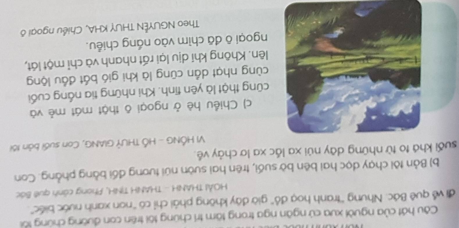 Câu hát của người xưa cứ ngân nga trong tâm trí chứng tôi trên con đường chứng tôi 
đi về quê Bác. Nhưng ''tranh hoạ đồ' giờ đây không phải chỉ có "non xanh nước biếc". 
HOẢI THANH - THANH TINH, Phong cảnh quê Bác 
b) Bản tôi chạy dọc hai bên bờ suối, trên hai sườn núi tương đối bằng phẳng. Con 
suối khá to từ những dāy núi xa lắc xa lơ chảy về 
VI HỐNG - HỐ THƯÝ GIANG, Con suối bản tối 
c) Chiều hè ở ngoại ô thật mát mẻ và 
cũng thật là yên tĩnh. Khi những tia nắng cuối 
cùng nhạt dẳn cũng là khi gió bắt đầu lộng 
lên. Không khí dịu lại rất nhanh và chỉ một lát, 
ngoại ô đã chìm vào nắng chiều. 
Theo NGUYÊN THUY KHA, Chiều ngoại ô