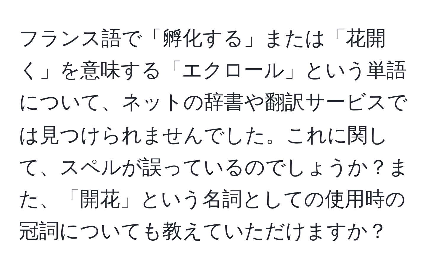 フランス語で「孵化する」または「花開く」を意味する「エクロール」という単語について、ネットの辞書や翻訳サービスでは見つけられませんでした。これに関して、スペルが誤っているのでしょうか？また、「開花」という名詞としての使用時の冠詞についても教えていただけますか？