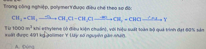 Trong công nghiệp, polymerYđược điều chế theo sơ đồ:
CH_2=CH_2xrightarrow +Cl_1Cl_2CH_2Cl-CH_2Clto CH_2=CH^2xt.xto YY 
Từ 1000m^3 khí ethylene (ở điều kiện chuẩn), với hiệu suất toàn bộ quá trình đạt 60% sản
xuất được 491 kg polimer Y (lấy số nguyên gần nhất).
A. Đúng