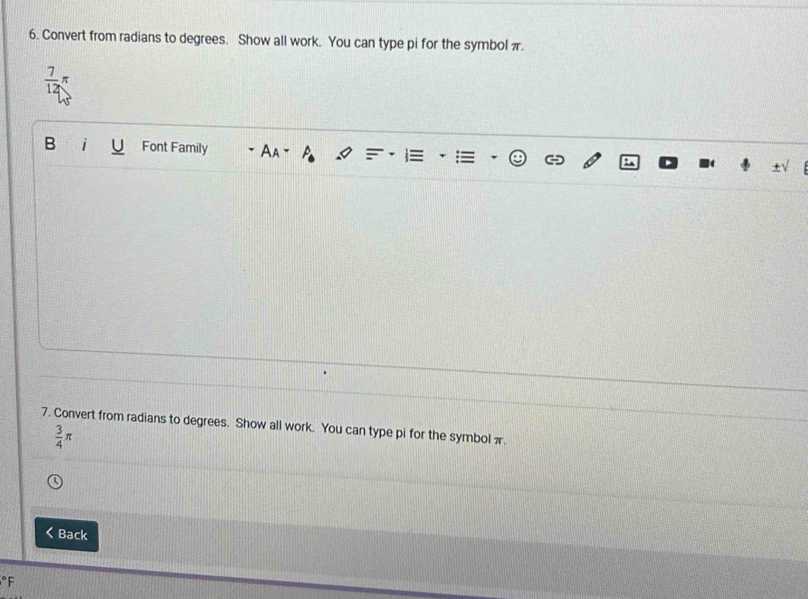 Convert from radians to degrees. Show all work. You can type pi for the symbol π.
 7/12 π
B Font Family Aa° 
7. Convert from radians to degrees. Show all work. You can type pi for the symbol π.
 3/4 π
Back°F