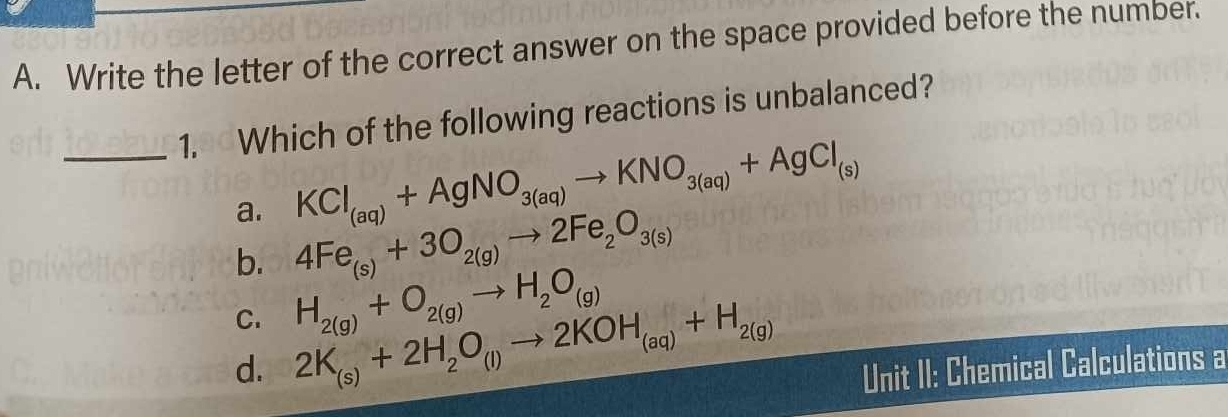 Write the letter of the correct answer on the space provided before the number.
_1. Which of the following reactions is unbalanced?
KCl_(aq)+AgNO_3(aq)to KNO_3(aq)+AgCl_(s)
a. 4Fe_(s)+3O_2(g)to 2Fe_2O_3(s)
b. H_2(g)+O_2(g)to H_2O_(g)
C.
d. 2K_(s)+2H_2O_(l)to 2KOH_(aq)+H_2(g) Unit II: Chemical Calculations a