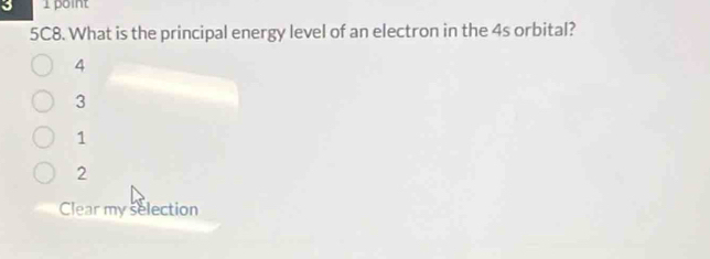 3 1 point
5C8. What is the principal energy level of an electron in the 4s orbital?
4
3
1
2
Clear my selection