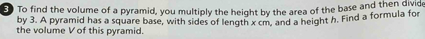 To find the volume of a pyramid, you multiply the height by the area of the base and then divide 
by 3. A pyramid has a square base, with sides of length x cm, and a height h. Find a formula for 
the volume V of this pyramid.