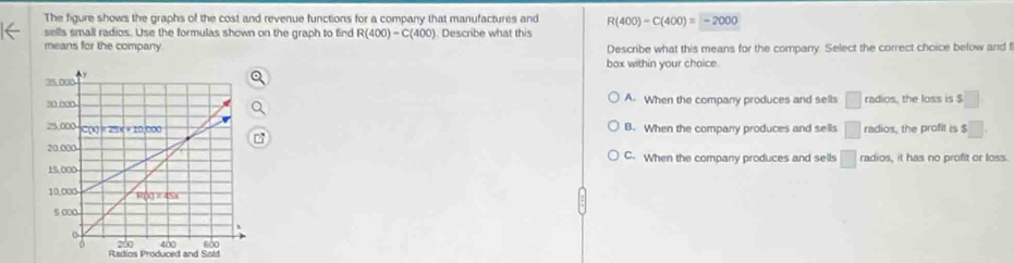 The figure shows the graphs of the cost and revenue functions for a company that manufactures and R(400)-C(400)=-2000
sells small radios. Use the formulas shown on the graph to find R(400)-C(400). Describe what this
means for the company. Describe what this means for the company. Select the correct choice below and f
box within your choice.
A. When the company produces and sells □ radios, the loss is $ ^circ 
B. When the company produces and sells □ radios, the profit is $
C. When the company produces and sells □ radios, it has no profit or loss.
Radios Produced and Sold