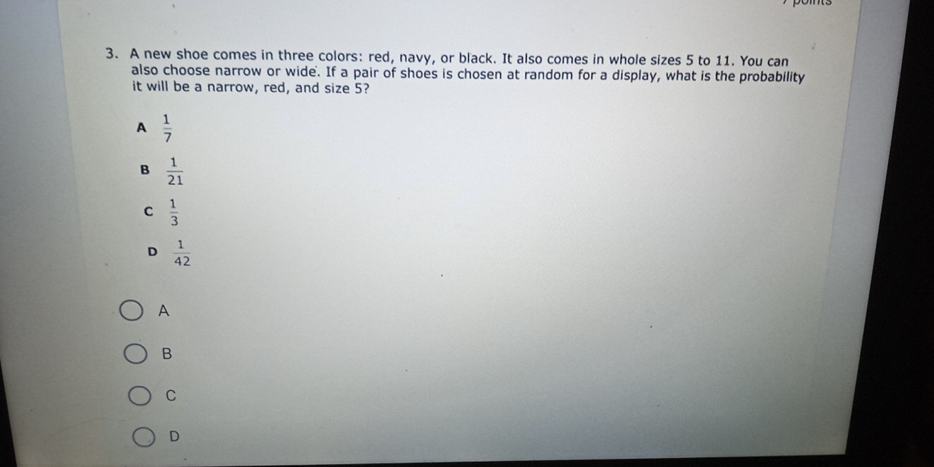 A new shoe comes in three colors: red, navy, or black. It also comes in whole sizes 5 to 11. You can
also choose narrow or wide. If a pair of shoes is chosen at random for a display, what is the probability
it will be a narrow, red, and size 5?
A  1/7 
B  1/21 
C  1/3 
D  1/42 
A
B
C
D