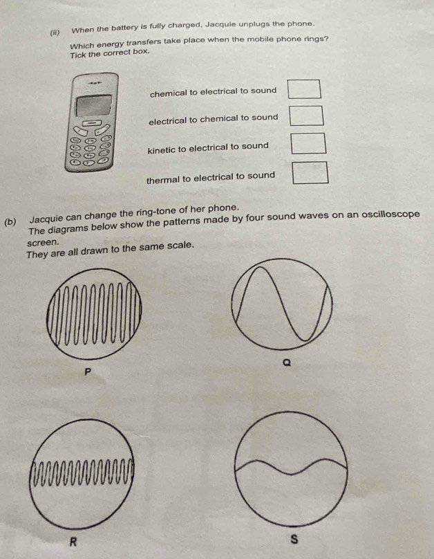 (ii) When the battery is fully charged, Jacquie unplugs the phone.
Which energy transfers take place when the mobile phone rings?
Tick the correct box.
chemical to electrical to sound □
electrical to chemical to sound □
kinetic to electrical to sound frac 
thermal to electrical to sound - 63/□  
(b) Jacquie can change the ring-tone of her phone.
The diagrams below show the patterns made by four sound waves on an oscilloscope
screen.
They are all drawn to the same scale.
Q
P