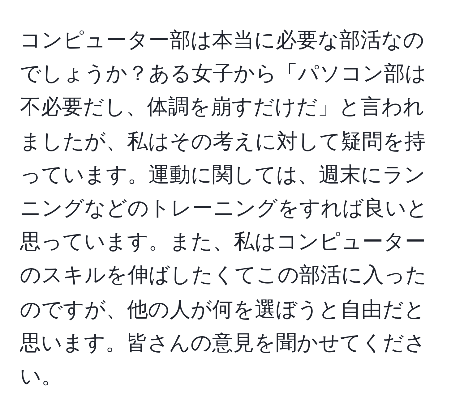 コンピューター部は本当に必要な部活なのでしょうか？ある女子から「パソコン部は不必要だし、体調を崩すだけだ」と言われましたが、私はその考えに対して疑問を持っています。運動に関しては、週末にランニングなどのトレーニングをすれば良いと思っています。また、私はコンピューターのスキルを伸ばしたくてこの部活に入ったのですが、他の人が何を選ぼうと自由だと思います。皆さんの意見を聞かせてください。