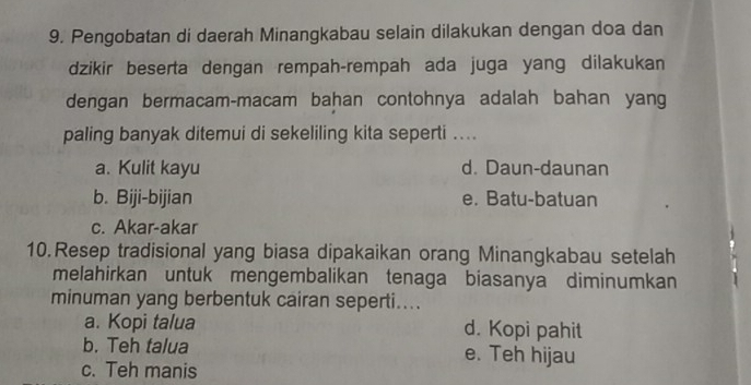 Pengobatan di daerah Minangkabau selain dilakukan dengan doa dan
dzikir beserta dengan rempah-rempah ada juga yang dilakukan
dengan bermacam-macam bahan contohnya adalah bahan yang
paling banyak ditemui di sekeliling kita seperti ....
a. Kulit kayu d. Daun-daunan
b. Biji-bijian e. Batu-batuan
c. Akar-akar
10. Resep tradisional yang biasa dipakaikan orang Minangkabau setelah
melahirkan untuk mengembalikan tenaga biasanya diminumkan
minuman yang berbentuk cairan seperti....
a. Kopi talua d. Kopi pahit
b. Teh talua e. Teh hijau
c. Teh manis