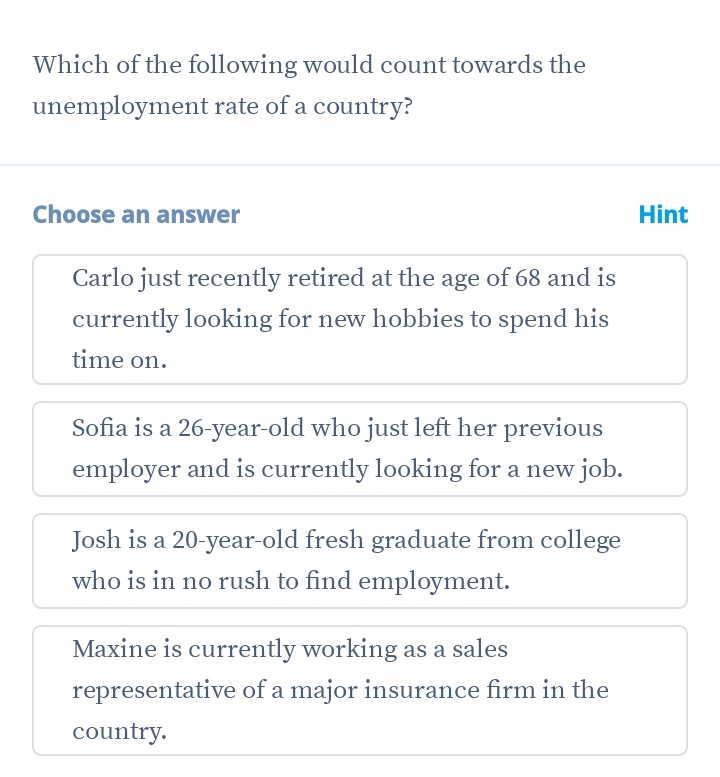 Which of the following would count towards the
unemployment rate of a country?
Choose an answer Hint
Carlo just recently retired at the age of 68 and is
currently looking for new hobbies to spend his
time on.
Sofia is a 26 -year-old who just left her previous
employer and is currently looking for a new job.
Josh is a 20-year -old fresh graduate from college
who is in no rush to find employment.
Maxine is currently working as a sales
representative of a major insurance firm in the
country.