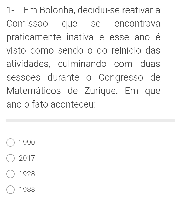 1- Em Bolonha, decidiu-se reativar a
Comissão que se encontrava
praticamente inativa e esse ano é
visto como sendo o do reinício das
atividades, culminando com duas
sessões durante o Congresso de
Matemáticos de Zurique. Em que
ano o fato aconteceu:
1990
2017.
1928.
1988.