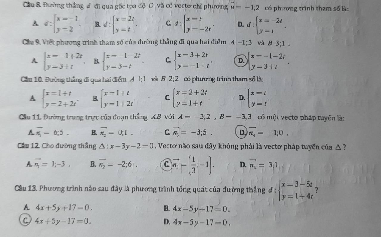 Cầu 8. Đường thẳng đ đi qua gốc tọa độ O và có vectơ chỉ phương u=-1;2 có phương trình tham số là:
A. d:beginarrayl x=-1 y=2endarray. . B. d:beginarrayl x=2t y=tendarray. . C. d:beginarrayl x=t y=-2tendarray. . D. d:beginarrayl x=-2t y=tendarray. .
Cầu 9. Viết phương trình tham số của đường thẳng đi qua hai điểm A -1;3 và B 3;1.
A beginarrayl x=-1+2t y=3+tendarray. B. beginarrayl x=-1-2t y=3-tendarray. . C. beginarrayl x=3+2t y=-1+tendarray. . D. beginarrayl x=-1-2t y=3+tendarray. .
Cầu 10. Đường thẳng đi qua hai điểm A 1; 1 và B 2; 2 có phương trình tham số là:
A beginarrayl x=1+t y=2+2tendarray. . B. beginarrayl x=1+t y=1+2tendarray. C beginarrayl x=2+2t y=1+tendarray. . D. beginarrayl x=t y=tendarray. .
Cầu 11. Đường trung trực của đoạn thẳng AB với A=-3;2,B=-3;3 có một vectơ pháp tuyến là:
A vector n_1=6;5. B. vector n_2=0;1. C vector n_3=-3;5. D vector n_4=-1;0.
Cầu 12. Cho đường thẳng △ :x-3y-2=0. Vectơ nào sau đây không phải là vectơ pháp tuyến của △ ?
A vector n_1=1;-3. B. vector n_2=-2;6|. C vector n_3=( 1/3 ;-1). D. vector n_4=3;1
Cầu 13. Phương trình nào sau đây là phương trình tổng quát của đường thẳng đ : beginarrayl x=3-5t y=1+4tendarray. ?
A. 4x+5y+17=0. B. 4x-5y+17=0.
C 4x+5y-17=0.
D. 4x-5y-17=0.