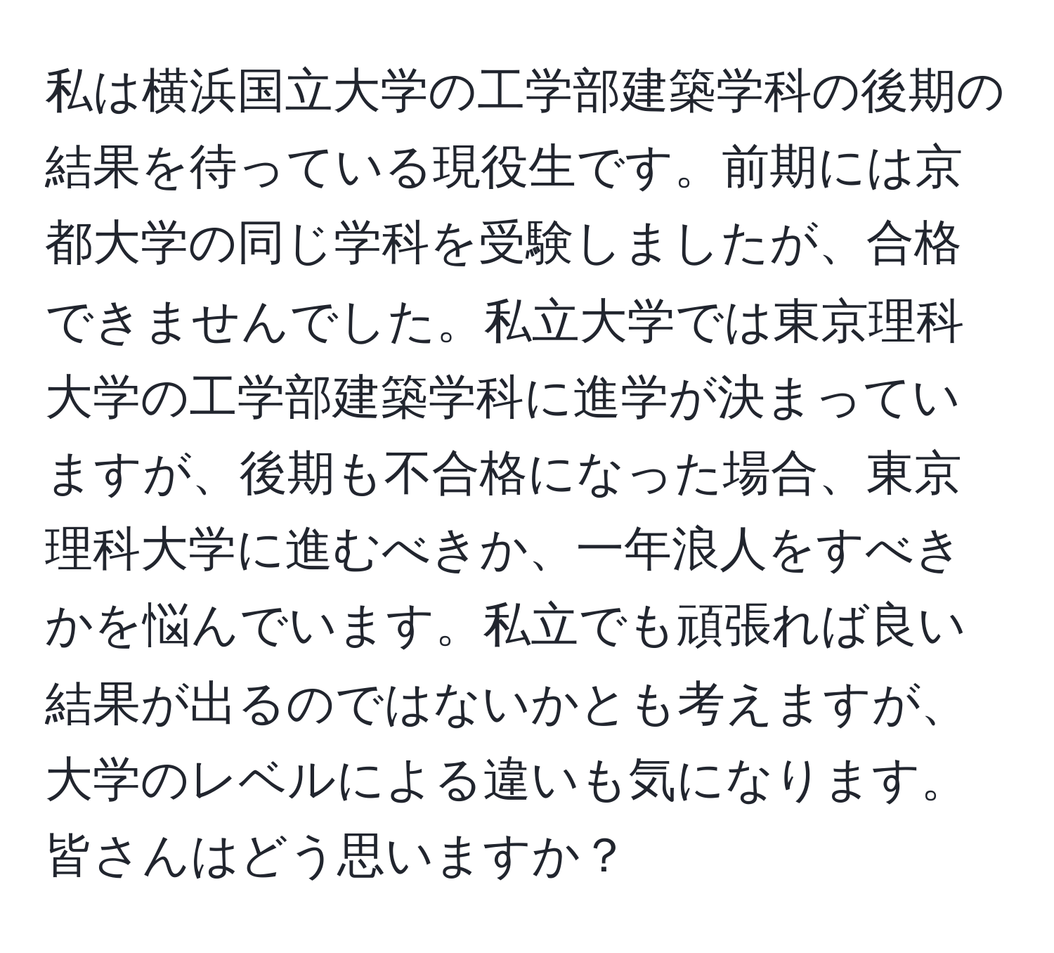 私は横浜国立大学の工学部建築学科の後期の結果を待っている現役生です。前期には京都大学の同じ学科を受験しましたが、合格できませんでした。私立大学では東京理科大学の工学部建築学科に進学が決まっていますが、後期も不合格になった場合、東京理科大学に進むべきか、一年浪人をすべきかを悩んでいます。私立でも頑張れば良い結果が出るのではないかとも考えますが、大学のレベルによる違いも気になります。皆さんはどう思いますか？