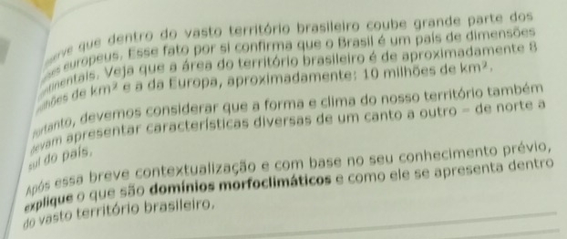 ve que dentro do vasto território brasileiro coube grande parte dos 
s europeus. Esse fato por si confirma que o Brasil é um país de dimensões 
mentais. Veja que a área do território brasileiro é de aproximadamente 8 
nões de km^2 e a da Europa, aproximadamente: 10 milhões de km^2, 
artanto, devemos considerar que a forma e clima do nosso território também 
sul do país. devam apresentar características diversas de um canto a outro - de norte a 
Após essa breve contextualização e com base no seu conhecimento prévio, 
explique o que são domínios morfoclimáticos e como ele se apresenta dentro 
do vasto território brasileiro.