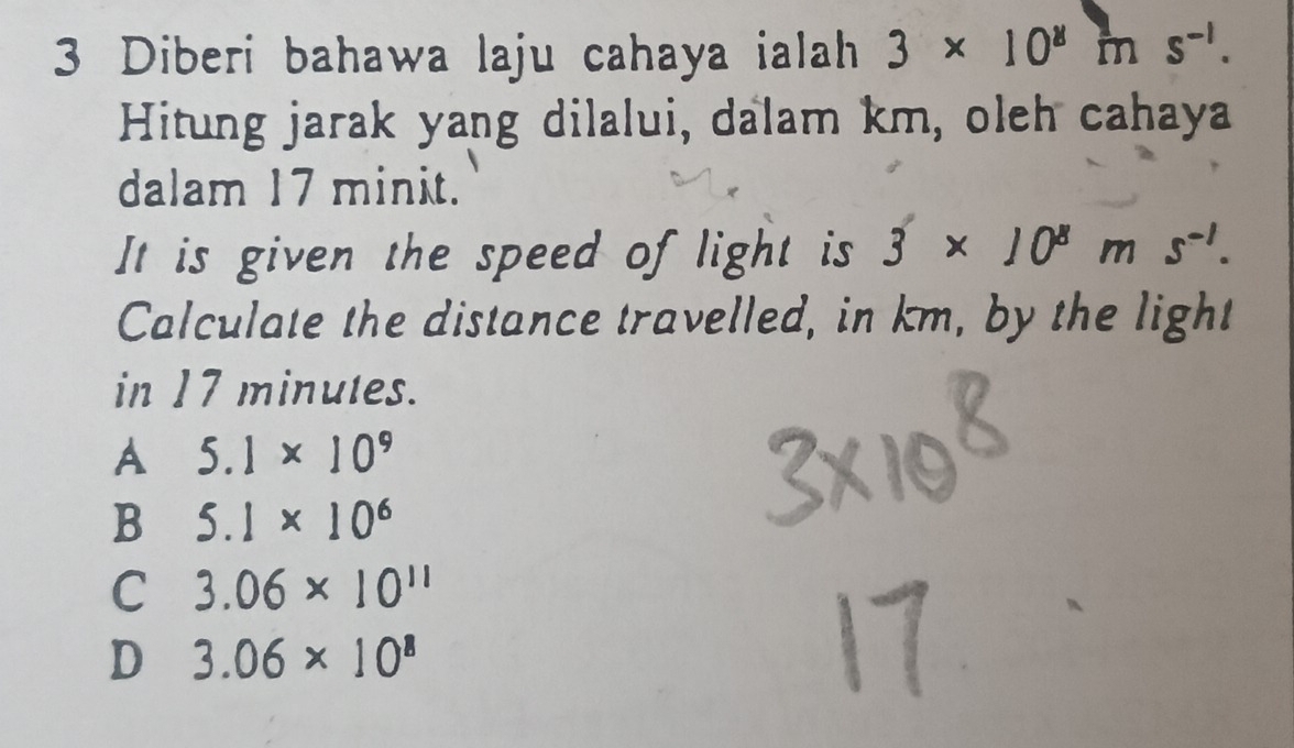 Diberi bahawa laju cahaya ialah 3* 10^8 m s^(-1). 
Hitung jarak yang dilalui, dalam km, oleh cahaya
dalam 17 minit.
It is given the speed of light is 3* 10^8ms^(-1). 
Calculate the distance travelled, in km, by the light
in 17 minutes.
A 5.1* 10^9
B 5.1* 10^6
C 3.06* 10^(11)
D 3.06* 10^8