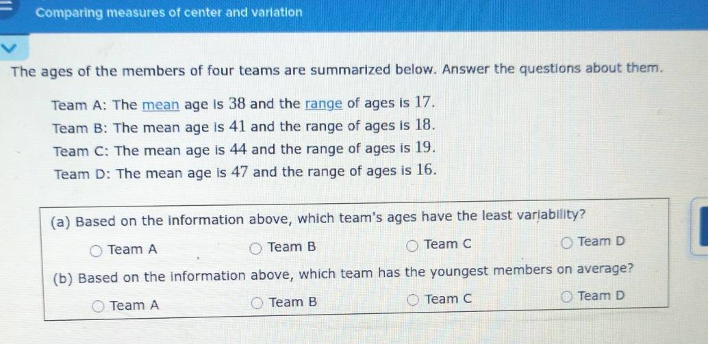 Comparing measures of center and variation
The ages of the members of four teams are summarized below. Answer the questions about them.
Team A: The mean age is 38 and the range of ages is 17.
Team B: The mean age is 41 and the range of ages is 18.
Team C: The mean age is 44 and the range of ages is 19.
Team D: The mean age is 47 and the range of ages is 16.
(a) Based on the information above, which team's ages have the least variability?
Team A Team B Team C Team D
(b) Based on the information above, which team has the youngest members on average?
Team A Team B Team C Team D