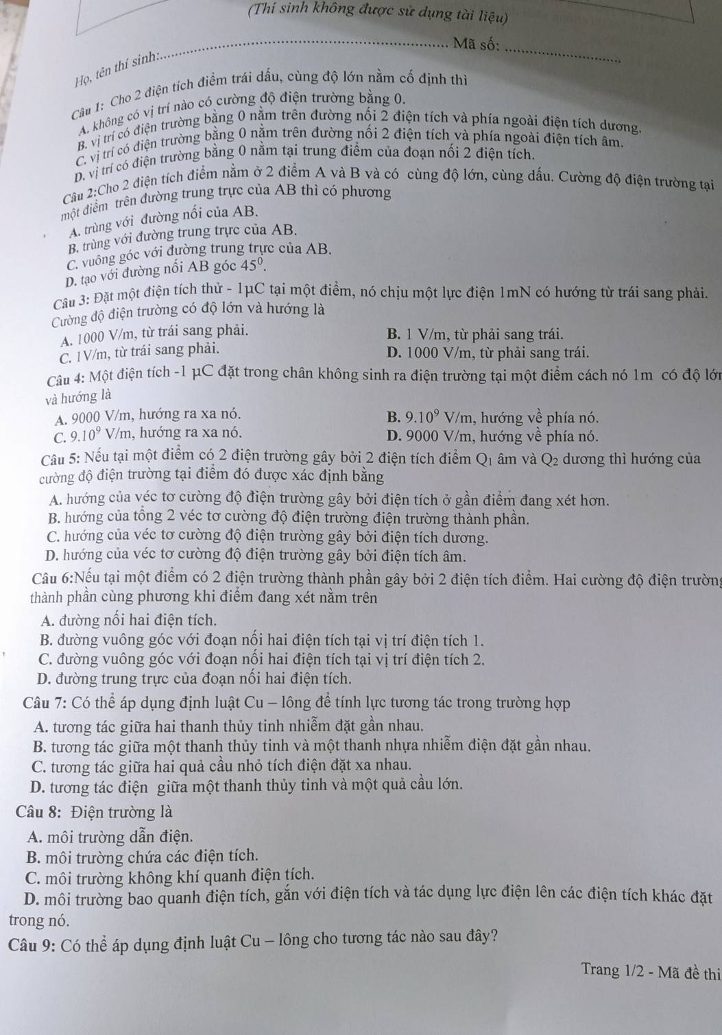 (Thí sinh không được sử dụng tài liệu)
_
Mã số:_
Họ, tên thí sinh:
Cầu 1: Cho 2 điện tích điểm trái dấu, cùng độ lớn nằm cố định thì
A. không có vị trí nào có cường độ điện trường bằng 0.
B. vị trí có điện trường bằng 0 nằm trên đường nối 2 điện tích và phía ngoài điện tích dương.
C. vị trí có điện trường bằng 0 nằm trên đường nối 2 điện tích và phía ngoài điện tích âm.
D. vị trí có điện trường bằng 0 nằm tại trung điểm của đoạn nổi 2 điện tích.
Cầu 2:Cho 2 điện tích điểm nằm ở 2 điểm A và B và có cùng độ lớn, cùng dấu. Cường độ điện trường tại
một điểm trên đường trung trực của AB thì có phương
A. trùng với đường nổi của AB.
B. trùng với đường trung trực của AB.
C. vuông góc với đường trung trực của AB.
D. tạo với đường nổi AB góc 45^0.
Câu 3: Đặt một điện tích thử - 1μC tại một điểm, nó chịu một lực điện 1mN có hướng từ trái sang phải.
Cường độ điện trường có độ lớn và hướng là
A. 1000 V/m, từ trái sang phải.
B. 1 V/m, từ phải sang trái.
C. 1V/m, từ trái sang phải.
D. 1000 V/m, từ phải sang trái.
Câu 4: Một điện tích -1 μC đặt trong chân không sinh ra điện trường tại một điểm cách nó 1m có độ lớn
và hướng là
A. 9000 V/m, hướng ra xa nó. B. 9.10^9V/m 1, hướng về phía nó.
C. 9.10^9V/m , hướng ra xa nó. D. 9000 V/m, hướng về phía nó.
Cầu 5: Nếu tại một điểm có 2 điện trường gây bởi 2 điện tích điểm Q1 âm và Q2 dương thì hướng của
đường độ điện trường tại điểm đó được xác định bằng
A. hướng của véc tơ cường độ điện trường gây bởi điện tích ở gần điểm đang xét hơn.
B. hướng của tổng 2 véc tơ cường độ điện trường điện trường thành phần.
C. hướng của véc tơ cường độ điện trường gây bởi điện tích dương.
D. hướng của véc tơ cường độ điện trường gây bởi điện tích âm.
Câu 6:Nếu tại một điểm có 2 điện trường thành phần gây bởi 2 điện tích điểm. Hai cường độ điện trường
thành phần cùng phương khi điểm đang xét nằm trên
A. đường nối hai điện tích.
B. đường vuông góc với đoạn nối hai điện tích tại vị trí điện tích 1.
C. đường vuông góc với đoạn nối hai điện tích tại vị trí điện tích 2.
D. đường trung trực của đoạn nối hai điện tích.
Câu 7: Có thể áp dụng định luật Cu - lông để tính lực tương tác trong trường hợp
A. tương tác giữa hai thanh thủy tinh nhiễm đặt gần nhau.
B. tương tác giữa một thanh thủy tinh và một thanh nhựa nhiễm điện đặt gần nhau.
C. tương tác giữa hai quả cầu nhỏ tích điện đặt xa nhau.
D. tương tác điện giữa một thanh thủy tinh và một quả cầu lớn.
Câu 8: Điện trường là
A. môi trường dẫn điện.
B. môi trường chứa các điện tích.
C. môi trường không khí quanh điện tích.
D. môi trường bao quanh điện tích, gắn với điện tích và tác dụng lực điện lên các điện tích khác đặt
trong nó.
Câu 9: Có thể áp dụng định luật Cu - lông cho tương tác nào sau đây?
Trang 1/2 - Mã đề thi