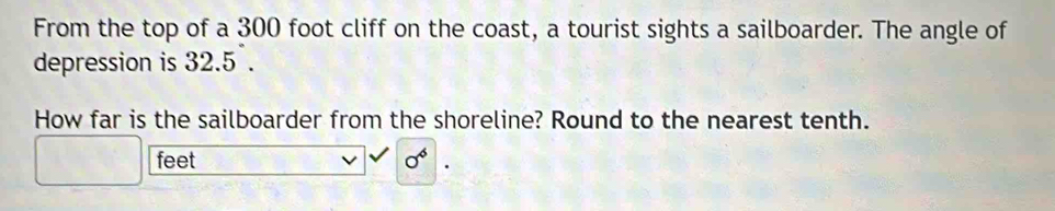 From the top of a 300 foot cliff on the coast, a tourist sights a sailboarder. The angle of 
depression is 32.5. 
How far is the sailboarder from the shoreline? Round to the nearest tenth.
feet
0^6.