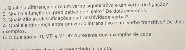 Qual é a diferença entre um verbo significativo e um verbo de ligação? 
2. Qual é a função do predicativo do sujeito? Dê dois exemplos. 
3. Quais são as classificações da transitividade verbal? 
4. Qual é a diferença entre um verbo intransitivo e um verbo transitivo? Dê dois 
exemplos. 
5. O que são VTD, VTI e VTDI? Apresente dois exemplos de cada. 
ser p reenchido à caneta.