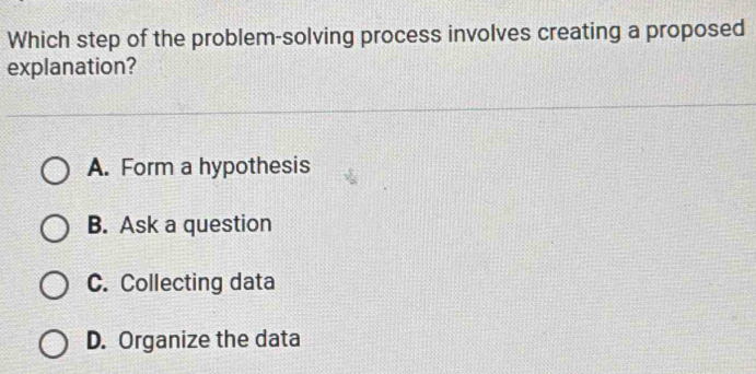 Which step of the problem-solving process involves creating a proposed
explanation?
A. Form a hypothesis
B. Ask a question
C. Collecting data
D. Organize the data