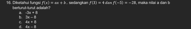 Diketahui fungsi f(x)=ax+b , sedangkan f(3)=4 dan f(-5)=-28 , maka nilai a dan b
berturut-turut adalah?
a. -3x+8
b. 3x-8
C. 4x+8
d. 4x-8