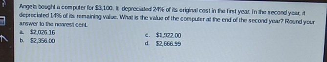 Angela bought a computer for $3,100. It depreciated 24% of its original cost in the first year. In the second year, it
depreciated 14% of its remaining value. What is the value of the computer at the end of the second year? Round your
answer to the nearest cent.
a. $2,026.16 c. $1,922.00
b. $2,356.00 d. $2,666.99