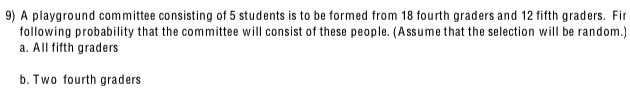 A playground committee consisting of 5 students is to be formed from 18 fourth graders and 12 fifth graders. Fir
following probability that the committee will consist of these people. (Assume that the selection will be random.)
a. All fifth graders
b. Two fourth graders